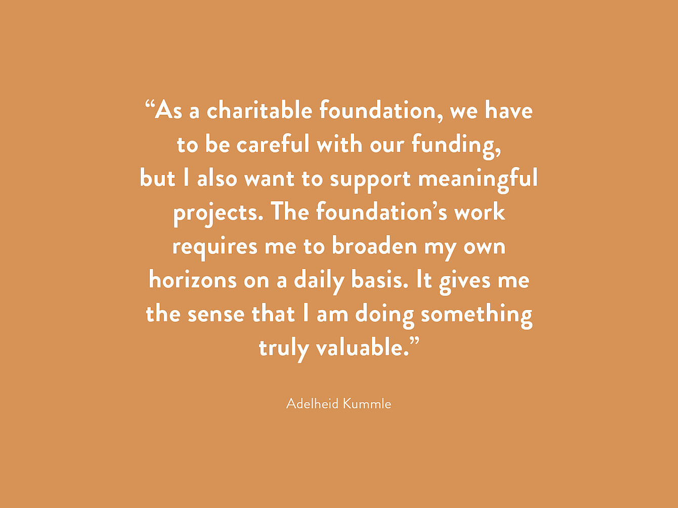 Quotation by Adelheid Kummle in white text on orange background: 'As a charitable foundation, we have to be careful with our funding, but I also want to support meaningful projects. The foundation’s work requires me to broaden my own horizons on a daily basis. It gives me the sense that I am doing something truly valuable.'