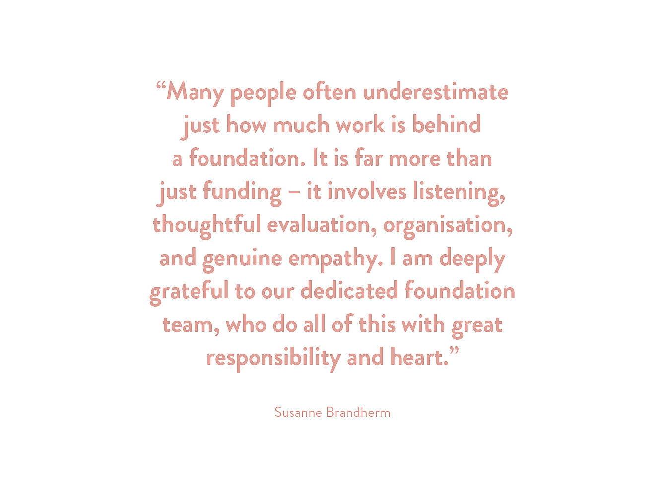 Quote by Susanne Brandherm: 'Many people often underestimate just how much work is behind a foundation. It is far more than just funding – it involves listening, thoughtful evaluation, organisation, and genuine empathy. I am deeply grateful to our dedicated foundation team, who do all of this with great responsibility and heart.'